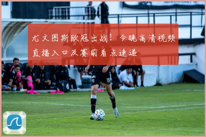 尤文图斯欧冠出战！今晚高清视频直播入口及赛前看点速递