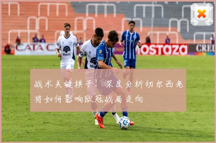 战术关键棋子！深度分析切尔西老将如何影响欧冠战局走向